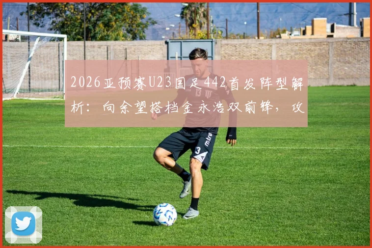 2026亚预赛U23国足442首发阵型解析：向余望搭档金永浩双前锋，攻防战术全拆解