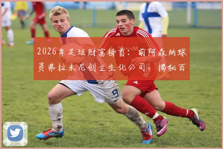2026年足坛财富榜首:前阿森纳球员弗拉米尼创立生化公司,揭秘百亿身家的真实商业版图