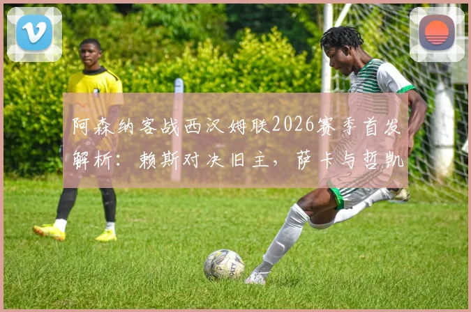 阿森纳客战西汉姆联2026赛季首发解析：赖斯对决旧主，萨卡与哲凯赖什领衔锋线，厄德高替补席待命