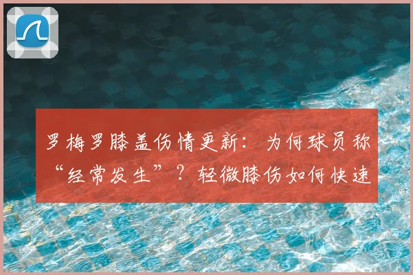 罗梅罗膝盖伤情更新:为何球员称“经常发生”?轻微膝伤如何快速恢复,三四天能好透吗?