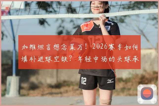 加维坦言想念莱万!2026赛季如何填补进球空缺?年轻中场的头球承诺与战术挑战