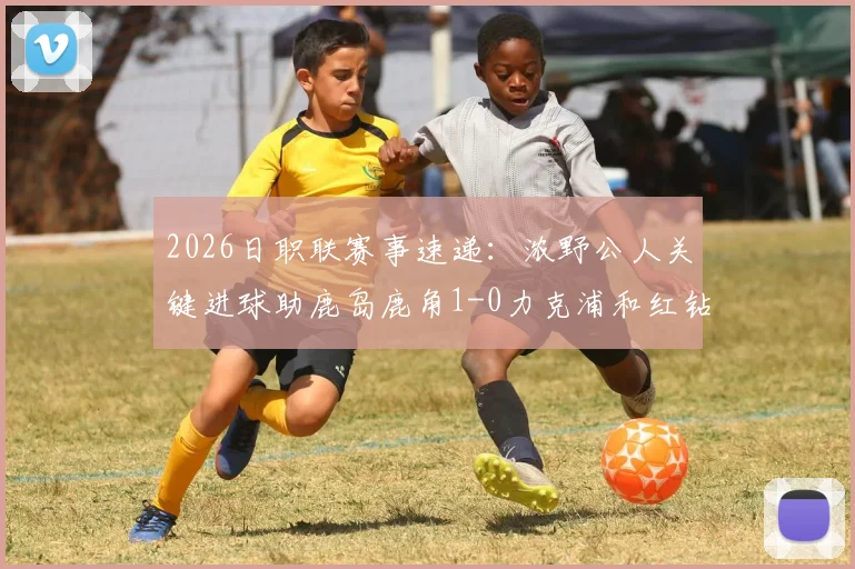 2026日职联赛事速递：浓野公人关键进球助鹿岛鹿角1-0力克浦和红钻，附全场技术统计与赛后分析
