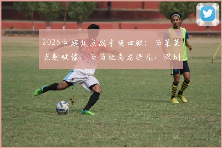 2026中超焦点战半场回顾：马莱莱点射破僵，马马杜乌龙送礼，深圳新鹏城与大连人1-1战平，附关键判罚与球员表现深度分析