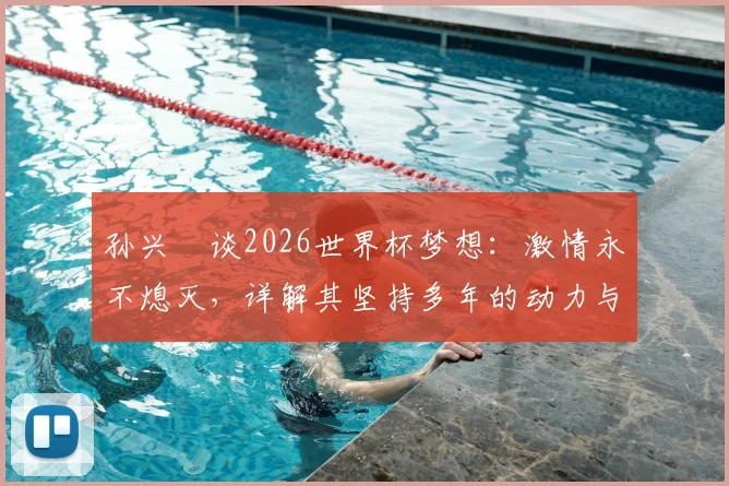孙兴慜谈2026世界杯梦想：激情永不熄灭，详解其坚持多年的动力与对韩国队未来的影响
