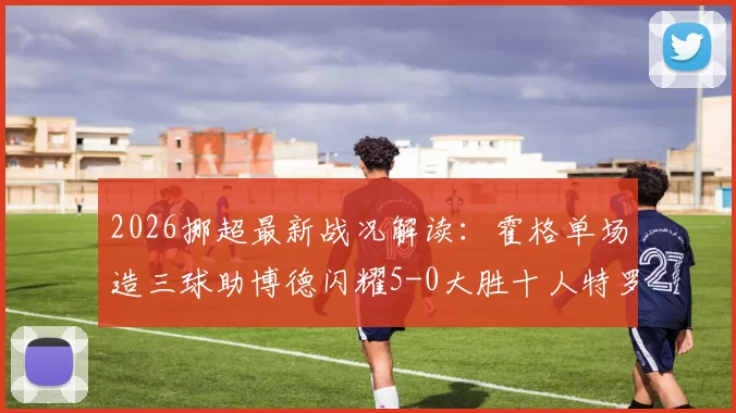 2026挪超最新战况解读:霍格单场造三球助博德闪耀5-0大胜十人特罗姆瑟,附积分榜形势分析