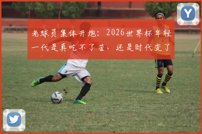 老球员集体开炮：2026世界杯年轻一代是真吃不了苦，还是时代变了？深度剖析球员代际冲突