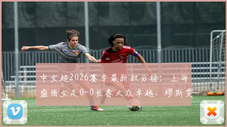 中女超2026赛季最新积分榜:上海盛丽女足0-0长春大众卓越,缪斯雯失点成转折点