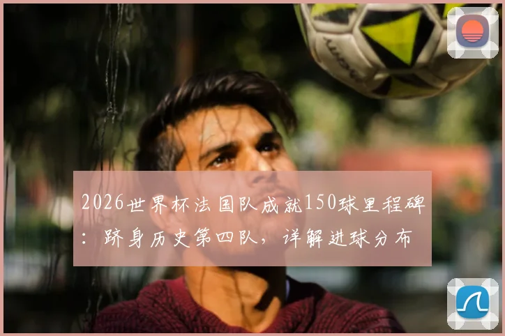 2026世界杯法国队成就150球里程碑：跻身历史第四队，详解进球分布与达成意义