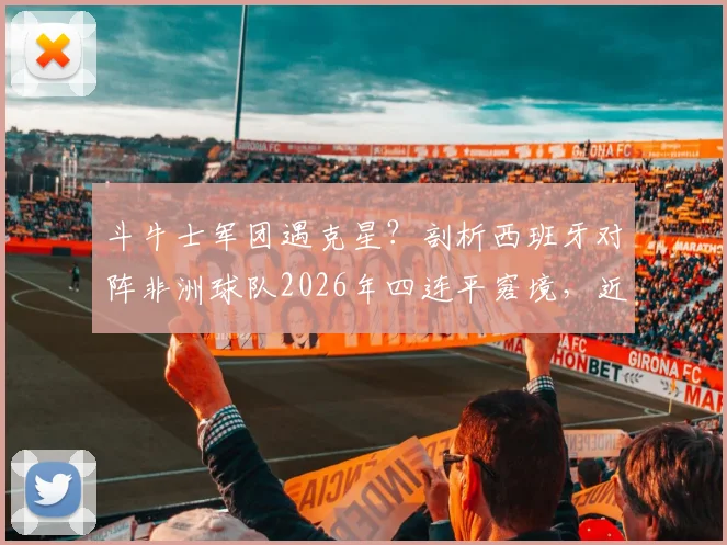 斗牛士军团遇克星？剖析西班牙对阵非洲球队2026年四连平窘境，近5场不胜原因深度解读