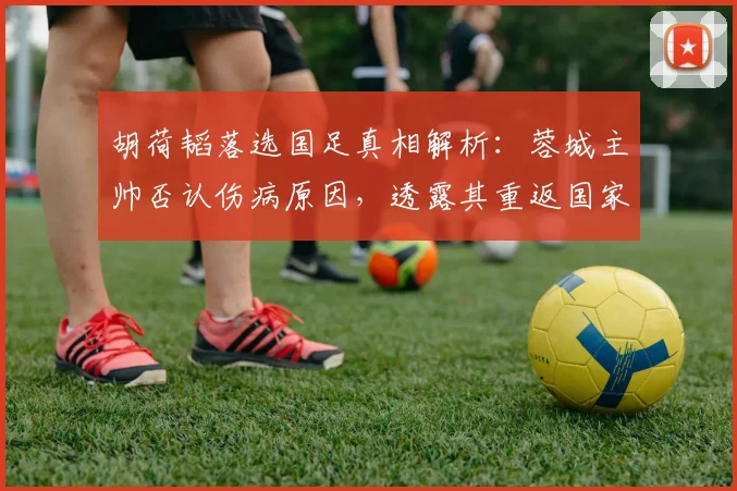 胡荷韬落选国足真相解析：蓉城主帅否认伤病原因，透露其重返国家队时间表与球员最新动态