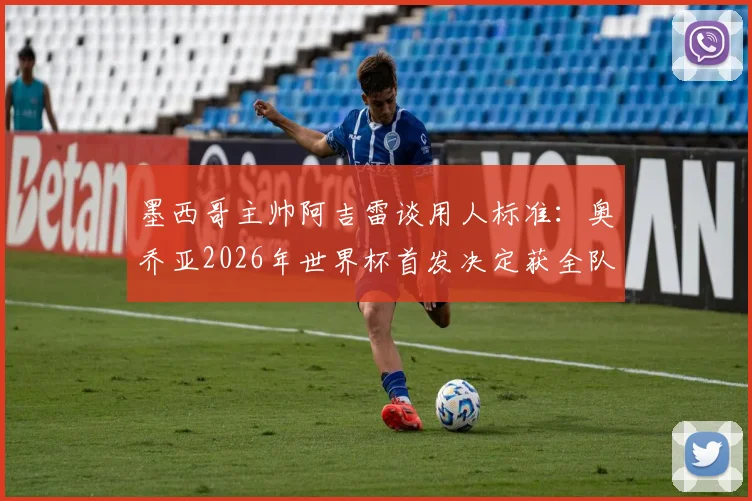 墨西哥主帅阿吉雷谈用人标准：奥乔亚2026年世界杯首发决定获全队支持，澄清出场争议