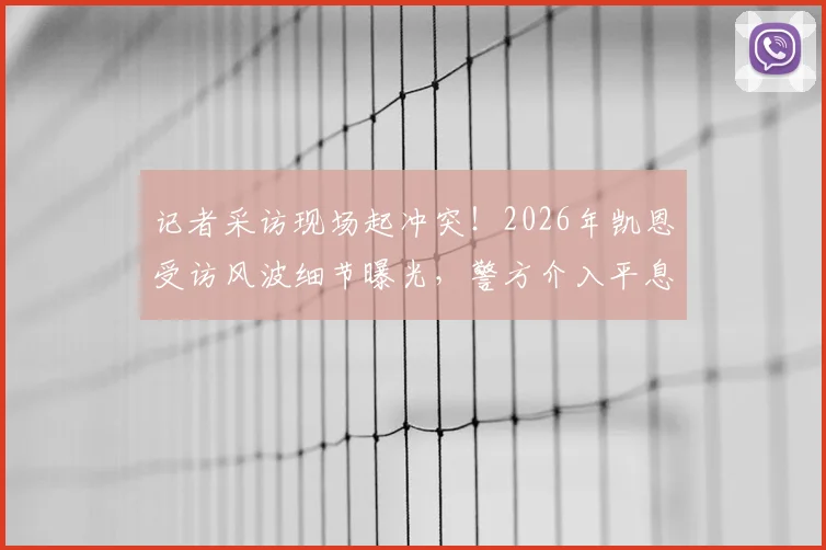 记者采访现场起冲突!2026年凯恩受访风波细节曝光,警方介入平息纠纷始末