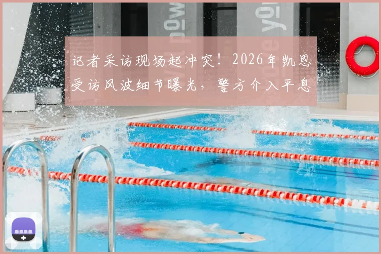 记者采访现场起冲突！2026年凯恩受访风波细节曝光，警方介入平息纠纷始末