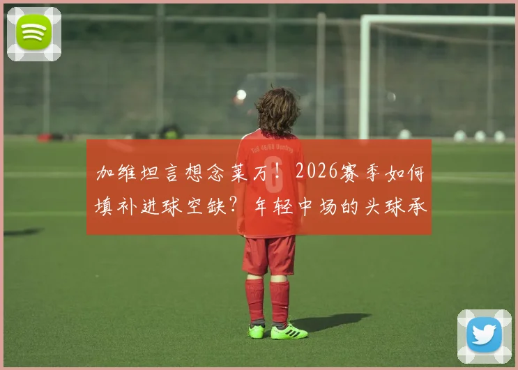 加维坦言想念莱万！2026赛季如何填补进球空缺？年轻中场的头球承诺与战术挑战
