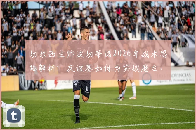 切尔西主帅波切蒂诺2026年战术思路解析：友谊赛如何为实战磨合，对阵德国队为何仍需全力争胜