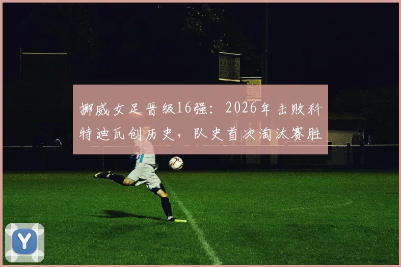 挪威女足晋级16强：2026年击败科特迪瓦创历史，队史首次淘汰赛胜利全解析