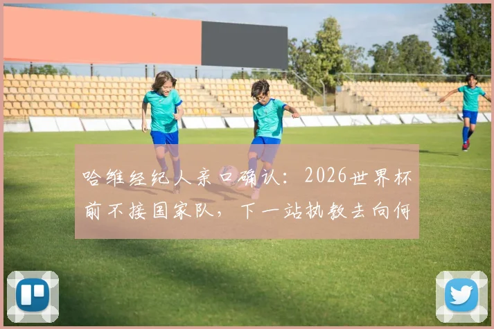 哈维经纪人亲口确认:2026世界杯前不接国家队,下一站执教去向何方?权威分析