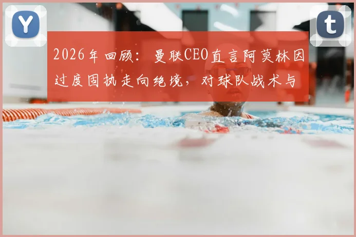 2026年回顾:曼联CEO直言阿莫林因过度固执走向绝境,对球队战术与管理的三点反思