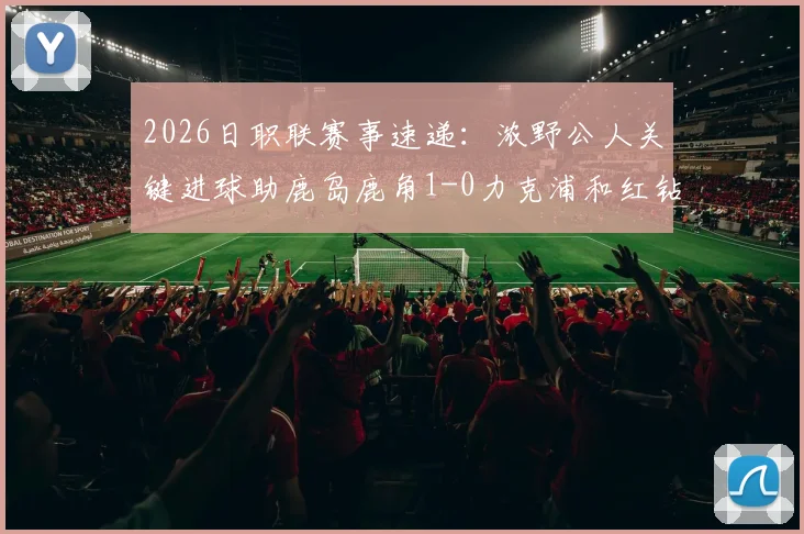 2026日职联赛事速递:浓野公人关键进球助鹿岛鹿角1-0力克浦和红钻,附全场技术统计与赛后分析