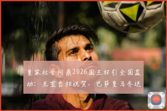 皇家社会问鼎2026国王杯引全国轰动：王室首相祝贺，巴萨皇马齐送祝福，社会队夺冠背后意义解读