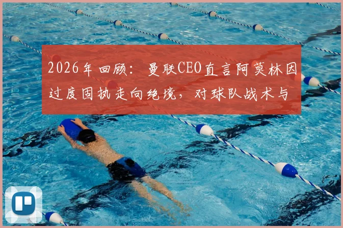 2026年回顾：曼联CEO直言阿莫林因过度固执走向绝境，对球队战术与管理的三点反思