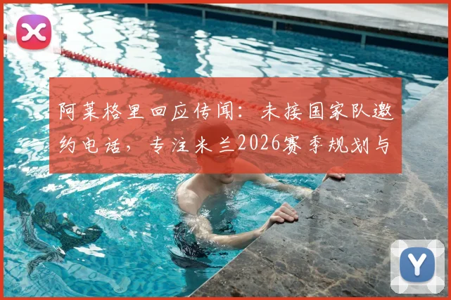 阿莱格里回应传闻：未接国家队邀约电话，专注米兰2026赛季规划与球队重建
