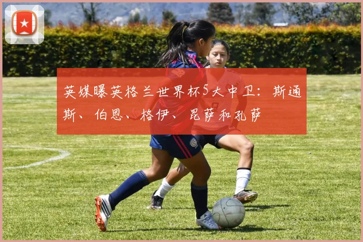 英媒曝英格兰世界杯5大中卫：斯通斯、伯恩、格伊、昆萨和孔萨