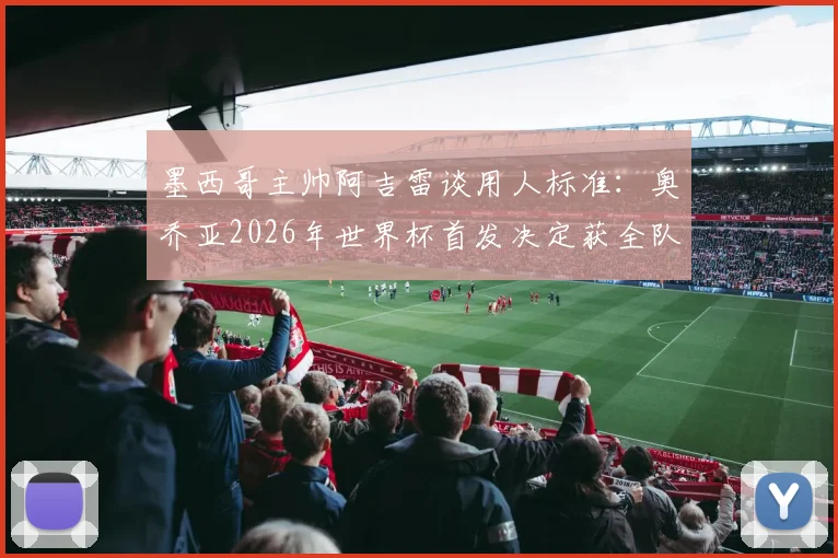 墨西哥主帅阿吉雷谈用人标准：奥乔亚2026年世界杯首发决定获全队支持，澄清出场争议