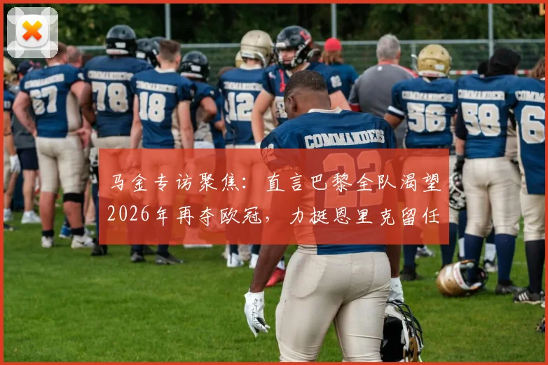 马金专访聚焦：直言巴黎全队渴望2026年再夺欧冠，力挺恩里克留任背后的深层原因