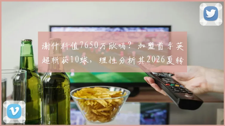 谢什科值7650万欧吗？加盟首季英超斩获10球，理性分析其2026夏转真实性价比