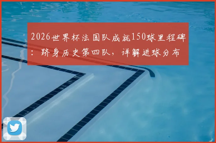 2026世界杯法国队成就150球里程碑:跻身历史第四队,详解进球分布与达成意义
