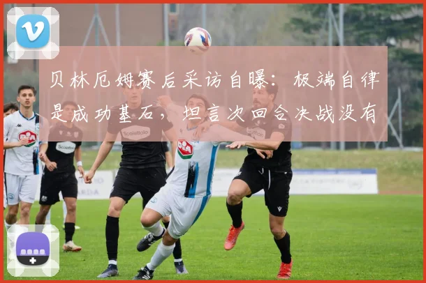 贝林厄姆赛后采访自曝：极端自律是成功基石，坦言次回合决战没有退路