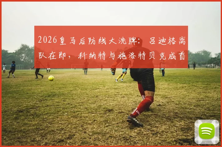 2026皇马后防线大洗牌：吕迪格离队在即，科纳特与施洛特贝克成首要引援目标