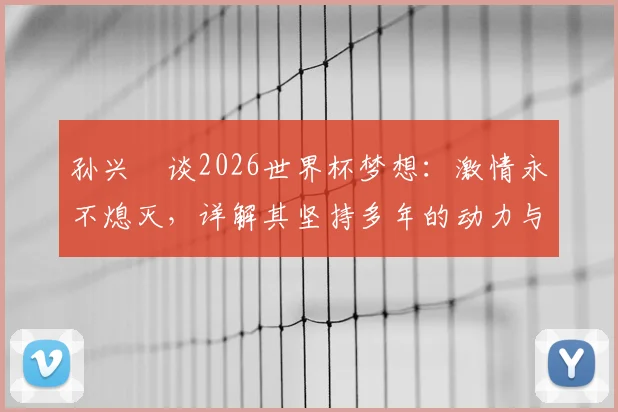 孙兴慜谈2026世界杯梦想：激情永不熄灭，详解其坚持多年的动力与对韩国队未来的影响