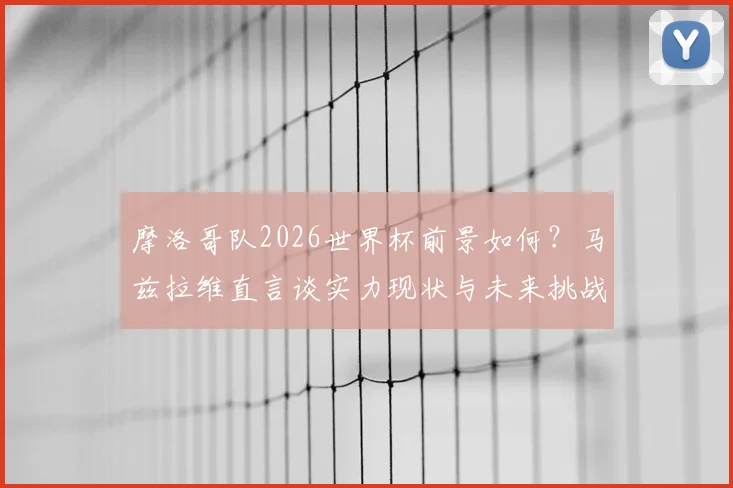 摩洛哥队2026世界杯前景如何？马兹拉维直言谈实力现状与未来挑战，解析球队能走多远