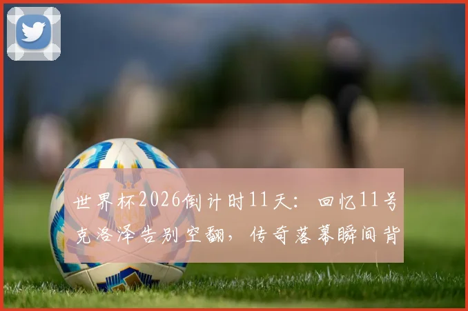 世界杯2026倒计时11天：回忆11号克洛泽告别空翻，传奇落幕瞬间背后的故事