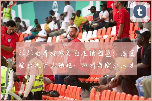 2026世界杯球员出生地图鉴:法国输出近百人领跑,非洲与欧洲人才摇篮深度揭秘,附热门球星出生地一览