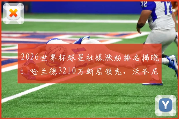 2026世界杯球星社媒涨粉排名揭晓：哈兰德3210万断层领先，沃齐尼亚成最大黑马，附粉丝增长数据深度解读