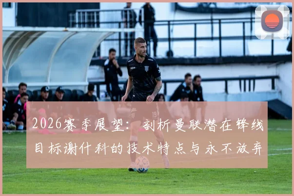 2026赛季展望：剖析曼联潜在锋线目标谢什科的技术特点与永不放弃的比赛精神