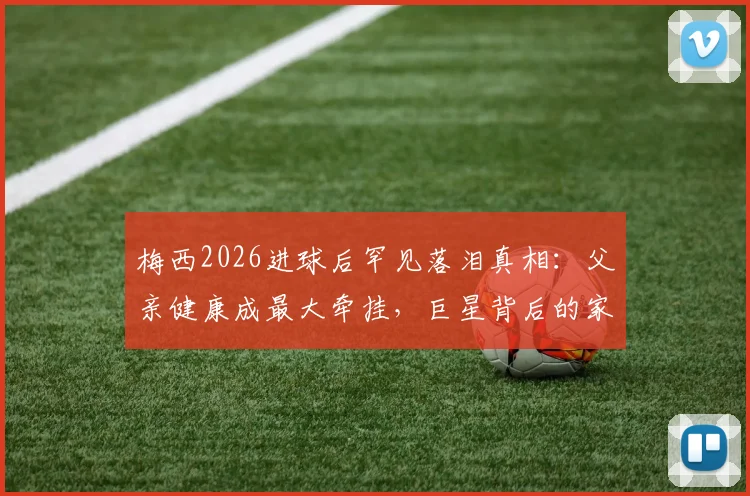 梅西2026进球后罕见落泪真相：父亲健康成最大牵挂，巨星背后的家庭压力与挣扎