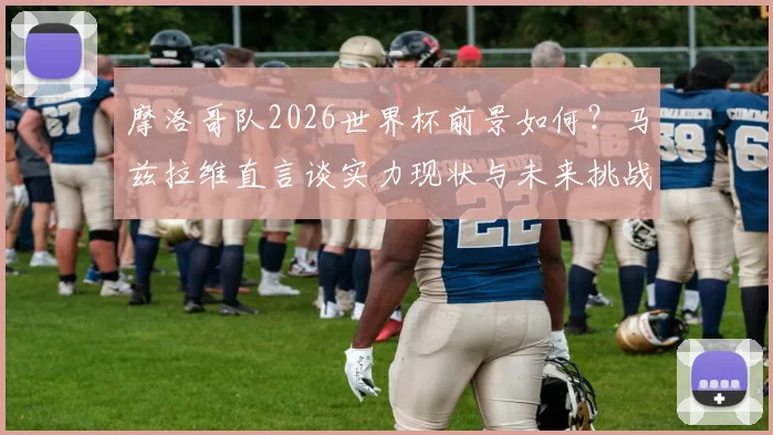 摩洛哥队2026世界杯前景如何？马兹拉维直言谈实力现状与未来挑战，解析球队能走多远