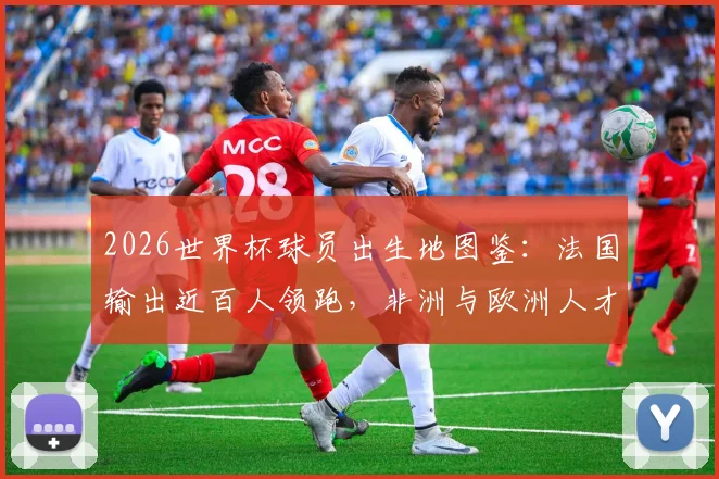2026世界杯球员出生地图鉴：法国输出近百人领跑，非洲与欧洲人才摇篮深度揭秘，附热门球星出生地一览