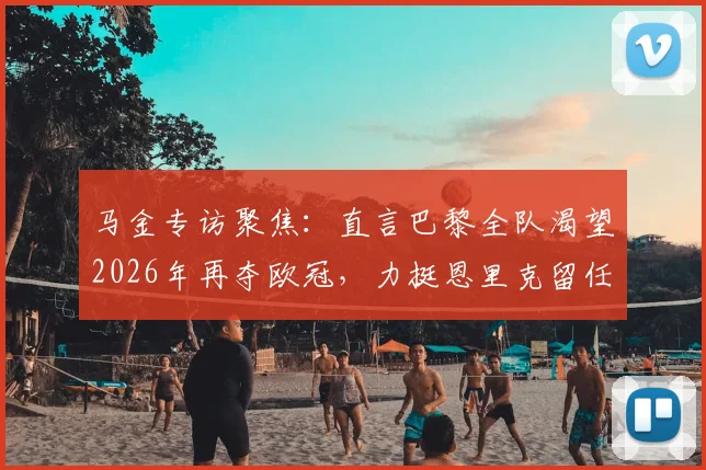 马金专访聚焦：直言巴黎全队渴望2026年再夺欧冠，力挺恩里克留任背后的深层原因