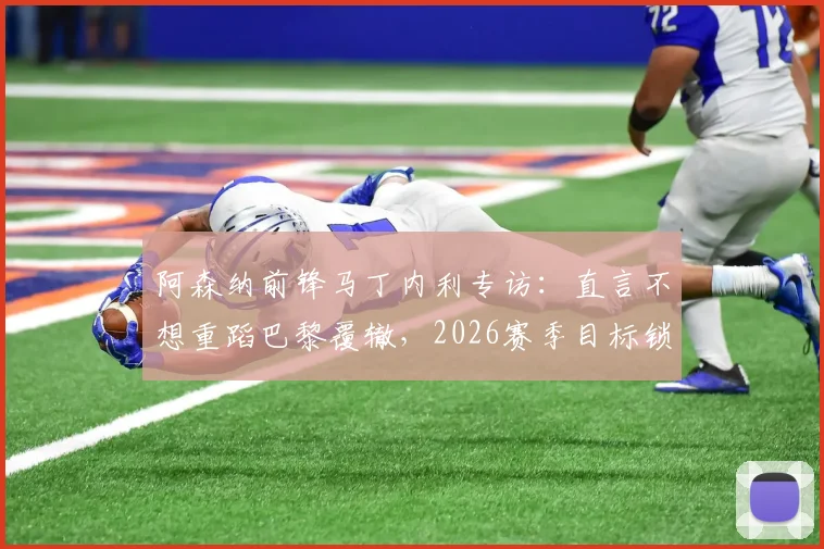 阿森纳前锋马丁内利专访:直言不想重蹈巴黎覆辙,2026赛季目标锁定复仇与荣耀
