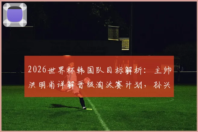 2026世界杯韩国队目标解析：主帅洪明甫详解晋级淘汰赛计划，孙兴慜核心作用成关键