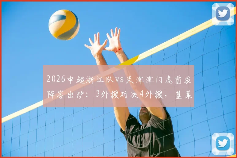 2026中超浙江队vs天津津门虎首发阵容出炉：3外援对决4外援，基莱斯先发引关注