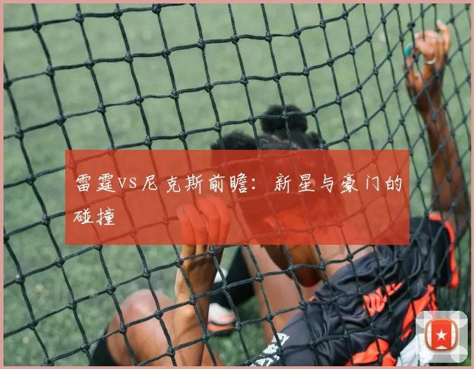 雷霆vs尼克斯前瞻：新星与豪门的碰撞