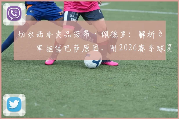 切尔西非卖品若昂·佩德罗：解析蓝军拒售巴萨原因，附2026赛季球员表现与转会市场最新动态