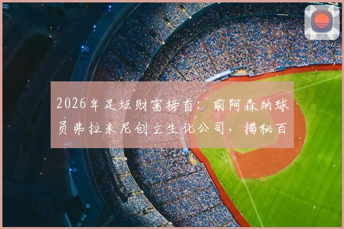 2026年足坛财富榜首：前阿森纳球员弗拉米尼创立生化公司，揭秘百亿身家的真实商业版图
