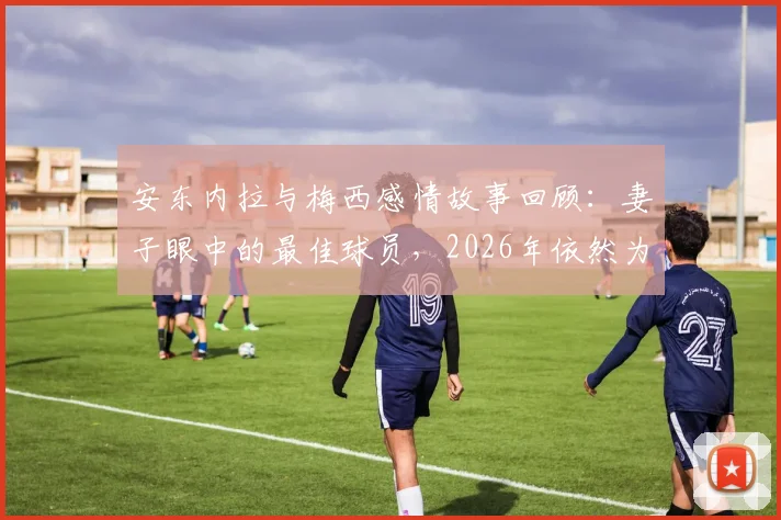 安东内拉与梅西感情故事回顾:妻子眼中的最佳球员,2026年依然为你自豪,足坛模范夫妻生活细节解读